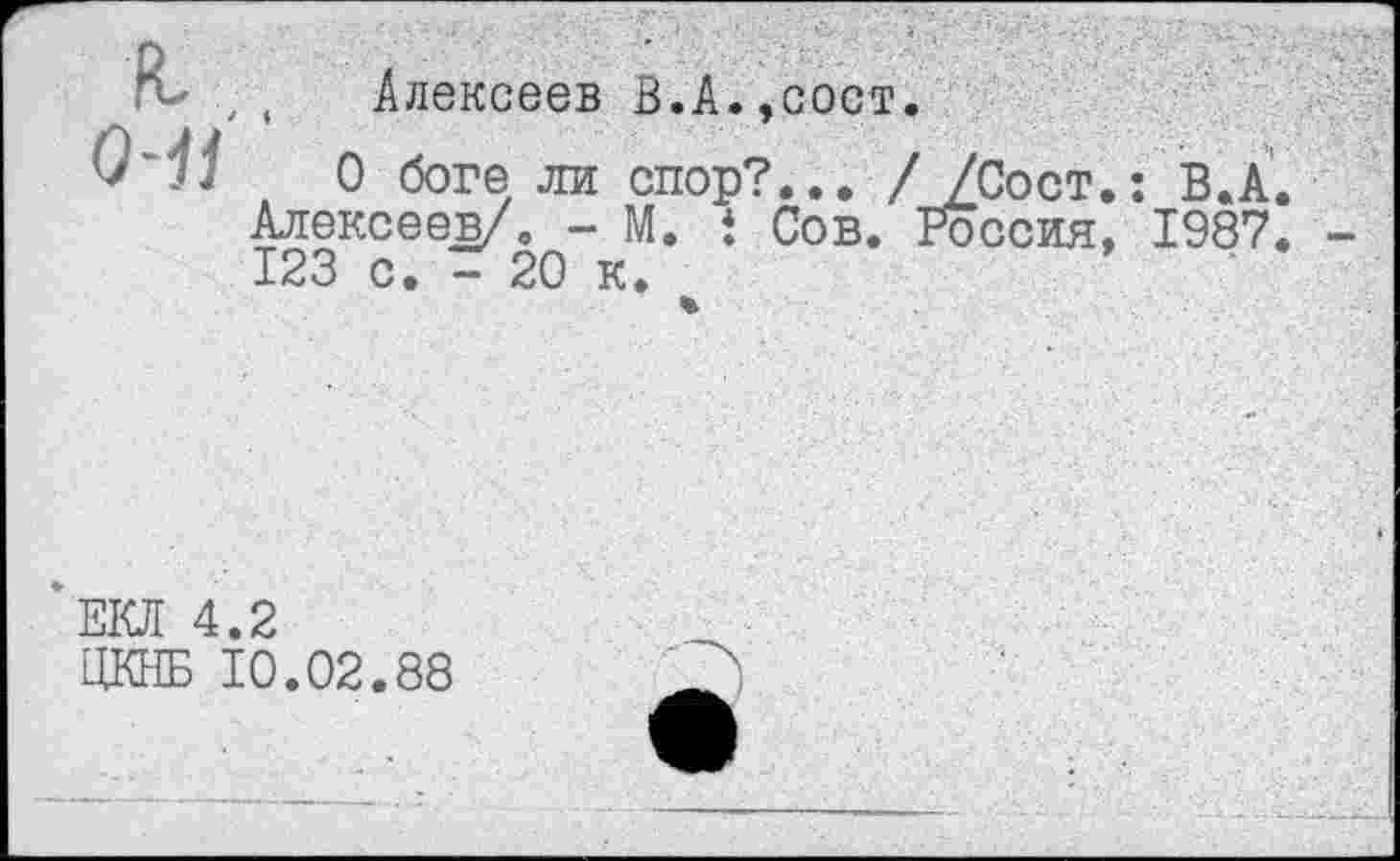 ﻿к. о-н
Алексеев В.А.,сост.
О боге ли спор?... //Сост.: В.А. Алексеев/. - М. ! Сов. Россия, 1987. 123 с. - 20 к.
%
‘ЕКЛ 4.2
ЦКНБ 10.02.88